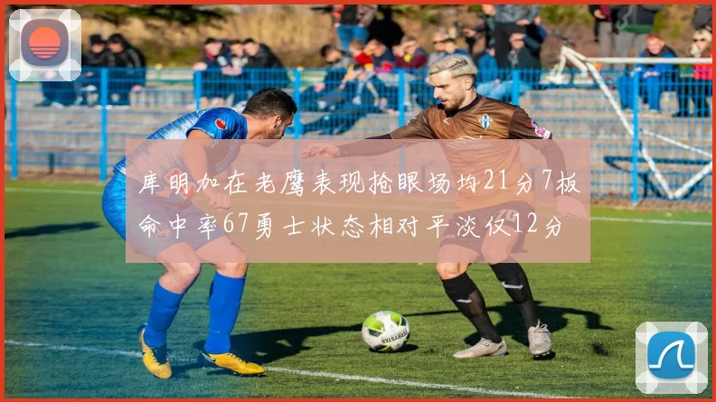 库明加在老鹰表现抢眼场均21分7板命中率67勇士状态相对平淡仅12分5板
