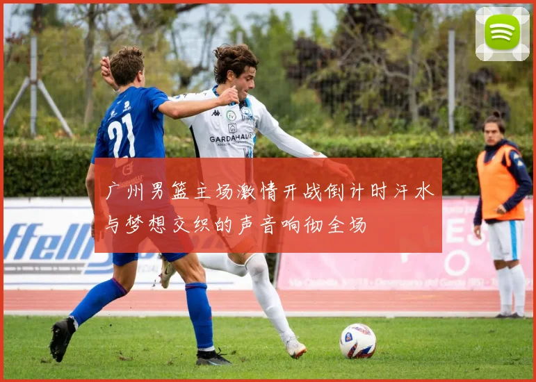 广州男篮主场激情开战倒计时汗水与梦想交织的声音响彻全场