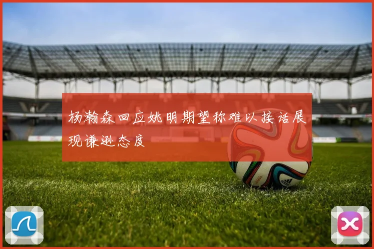 杨瀚森回应姚明期望称难以接话展现谦逊态度