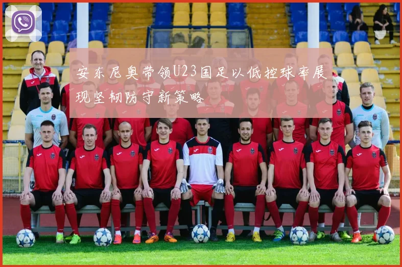 安东尼奥带领U23国足以低控球率展现坚韧防守新策略