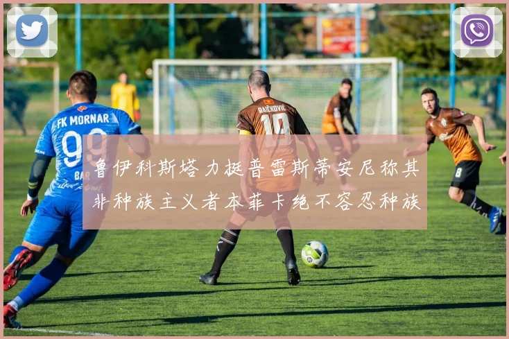 鲁伊科斯塔力挺普雷斯蒂安尼称其非种族主义者本菲卡绝不容忍种族歧视