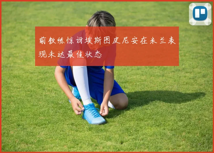 前教练惊讶埃斯图皮尼安在米兰表现未达最佳状态