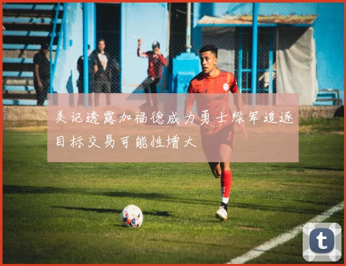 美记透露加福德成为勇士绿军追逐目标交易可能性增大