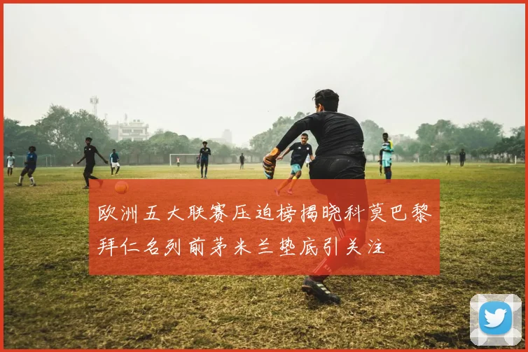 欧洲五大联赛压迫榜揭晓科莫巴黎拜仁名列前茅米兰垫底引关注