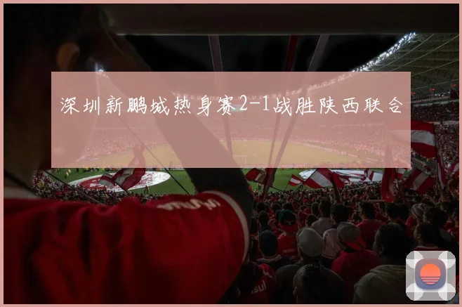 深圳新鹏城热身赛2-1战胜陕西联合