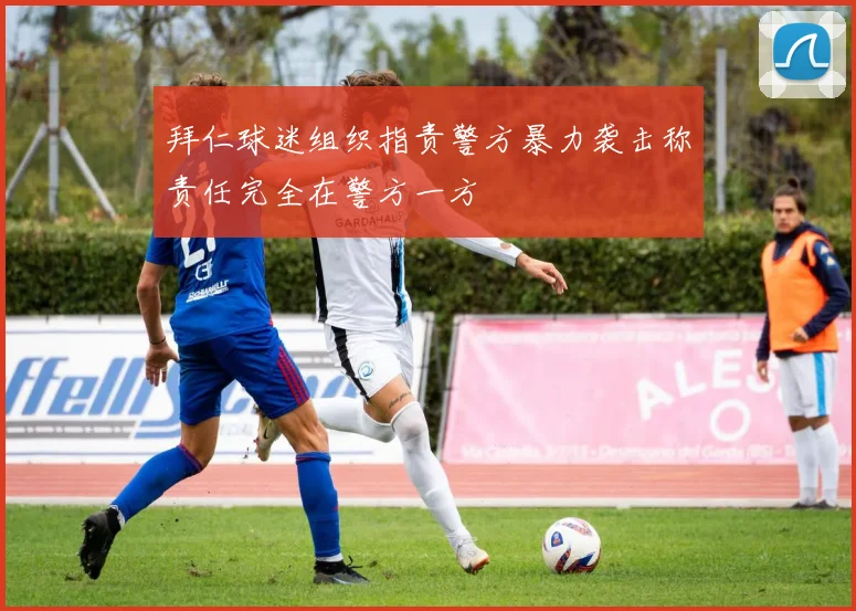 拜仁球迷组织指责警方暴力袭击称责任完全在警方一方