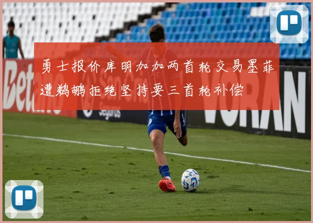 勇士报价库明加加两首轮交易墨菲遭鹈鹕拒绝坚持要三首轮补偿