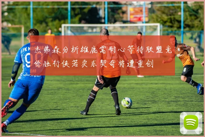 杰弗森分析雄鹿需耐心等待联盟竞价独行侠若卖东契奇将遭重创