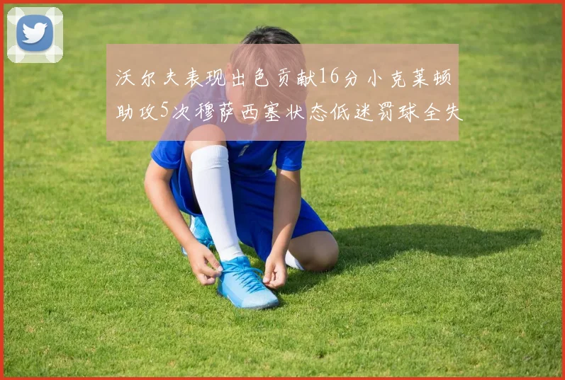 沃尔夫表现出色贡献16分小克莱顿助攻5次穆萨西塞状态低迷罚球全失