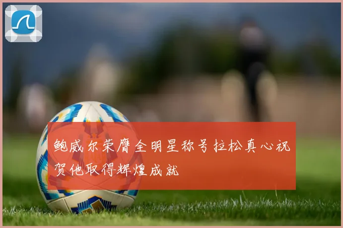 鲍威尔荣膺全明星称号拉松真心祝贺他取得辉煌成就