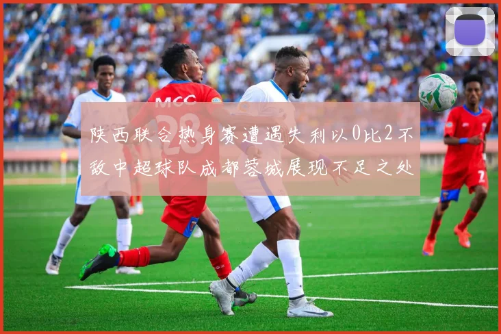 陕西联合热身赛遭遇失利以0比2不敌中超球队成都蓉城展现不足之处