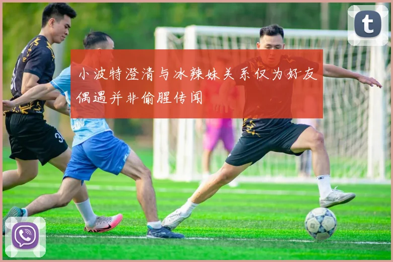 小波特澄清与冰辣妹关系仅为好友偶遇并非偷腥传闻