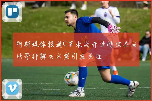 阿斯媒体报道C罗未离开沙特仍在当地等待解决方案引发关注