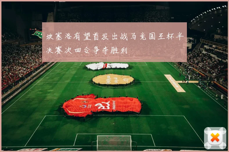 坎塞洛有望首发出战马竞国王杯半决赛次回合争夺胜利
