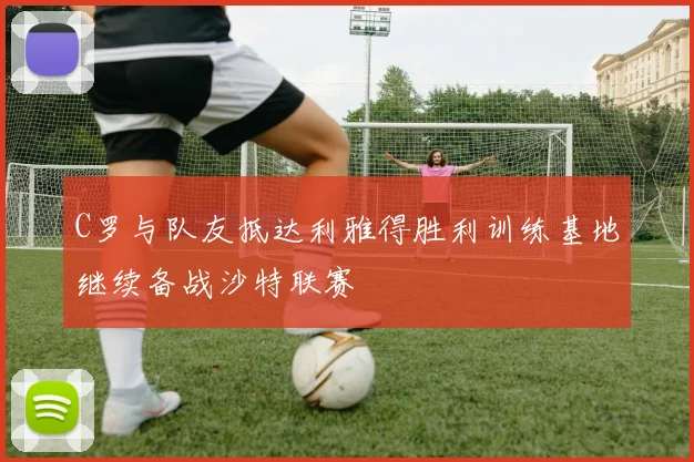 C罗与队友抵达利雅得胜利训练基地继续备战沙特联赛