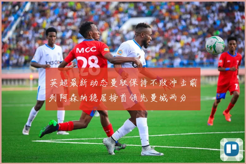 英超最新动态曼联保持不败冲击前列阿森纳稳居榜首领先曼城两分