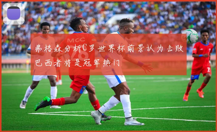 弗格森分析C罗世界杯前景认为击败巴西者将是冠军热门