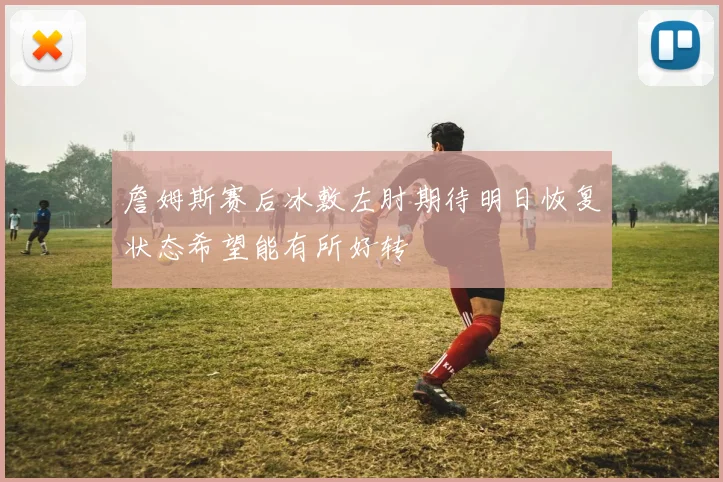 詹姆斯赛后冰敷左肘期待明日恢复状态希望能有所好转
