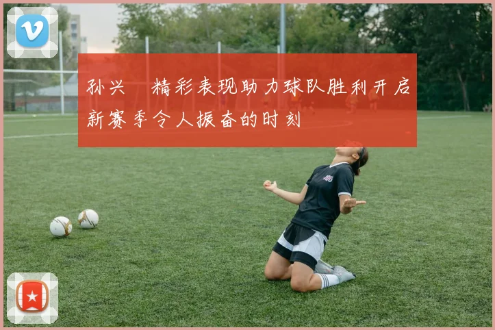 孙兴慜精彩表现助力球队胜利开启新赛季令人振奋的时刻