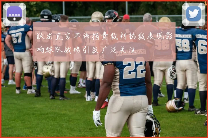 狄龙直言不讳指责裁判执裁表现影响球队战绩引发广泛关注