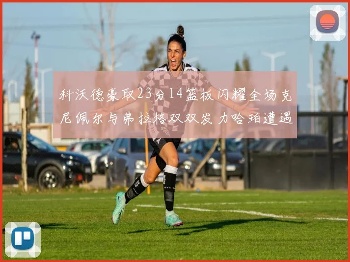 科沃德豪取23分14篮板闪耀全场克尼佩尔与弗拉格双双发力哈珀遭遇瓶颈表现低迷