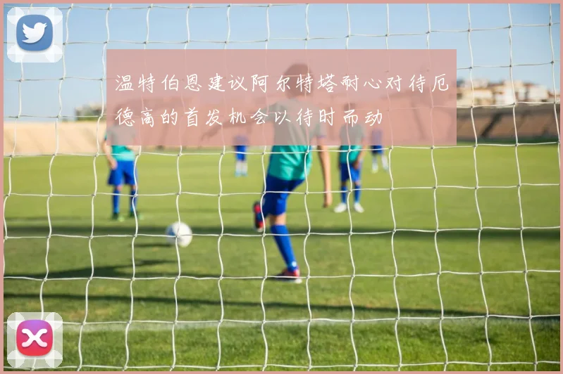 温特伯恩建议阿尔特塔耐心对待厄德高的首发机会以待时而动