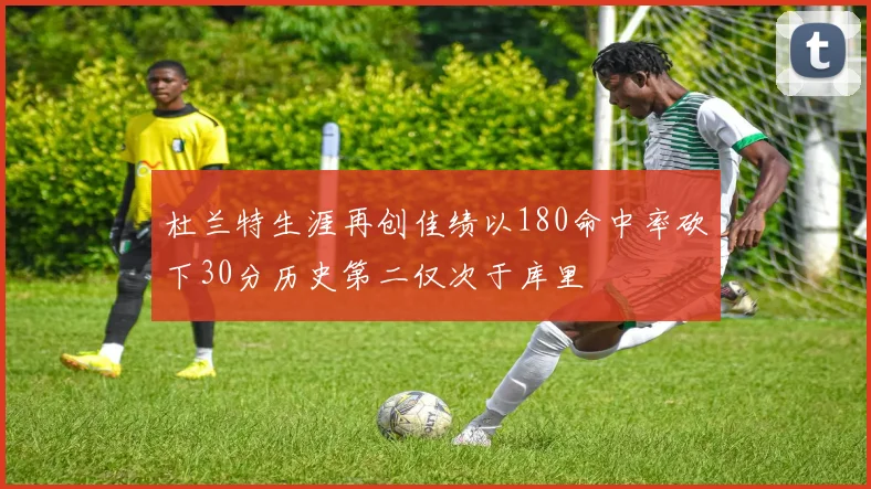 杜兰特生涯再创佳绩以180命中率砍下30分历史第二仅次于库里