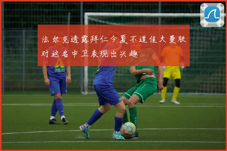法尔克透露拜仁今夏不追佳夫曼联对这名中卫表现出兴趣