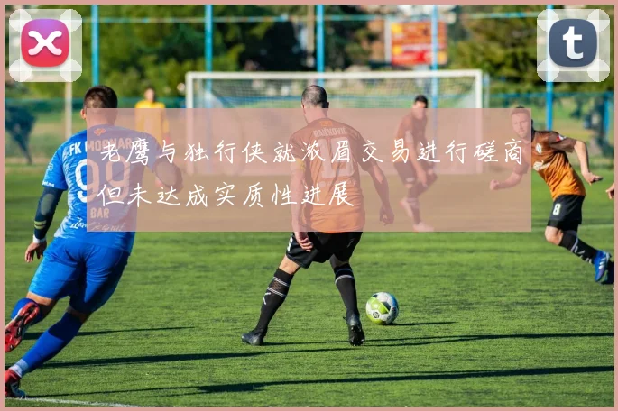 老鹰与独行侠就浓眉交易进行磋商但未达成实质性进展