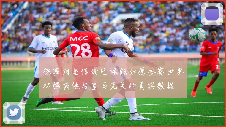 德塞利坚信姆巴佩能如愿参赛世界杯强调他与皇马无关的真实数据