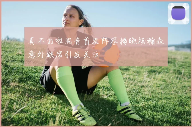 真不打啦混音首发阵容揭晓杨瀚森意外缺席引发关注