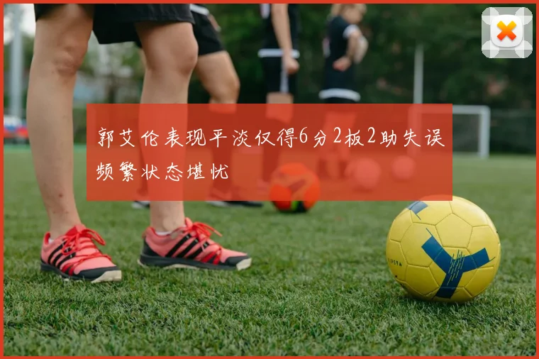 郭艾伦表现平淡仅得6分2板2助失误频繁状态堪忧