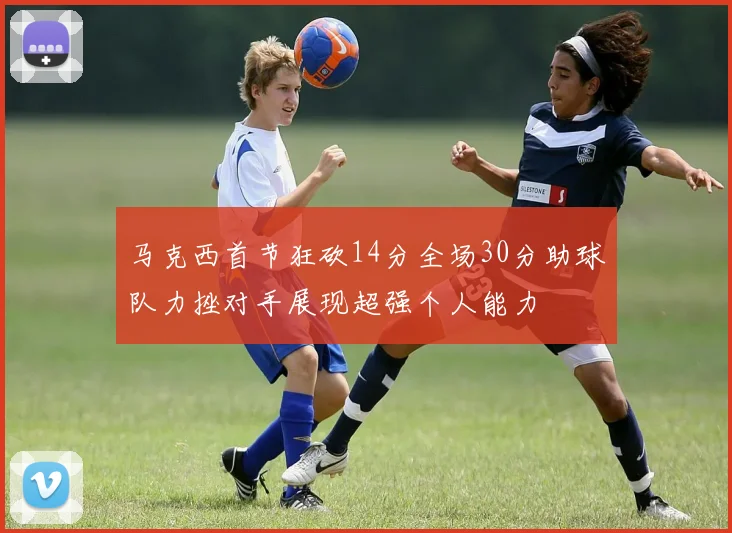 马克西首节狂砍14分全场30分助球队力挫对手展现超强个人能力