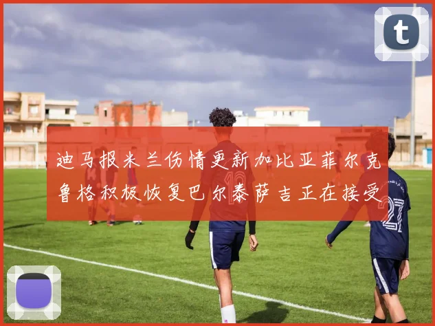 迪马报米兰伤情更新加比亚菲尔克鲁格积极恢复巴尔泰萨吉正在接受评估