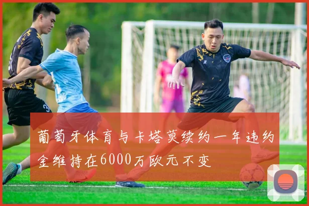 葡萄牙体育与卡塔莫续约一年违约金维持在6000万欧元不变