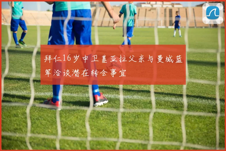 拜仁16岁中卫基亚拉父亲与曼城蓝军洽谈潜在转会事宜