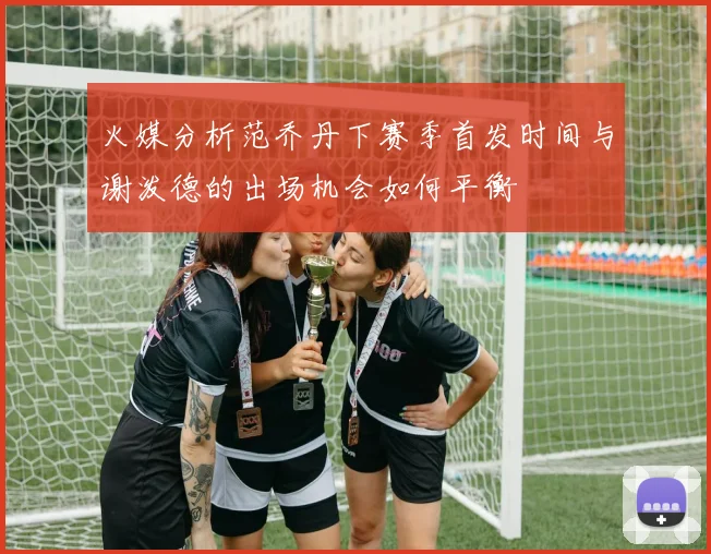 火媒分析范乔丹下赛季首发时间与谢泼德的出场机会如何平衡